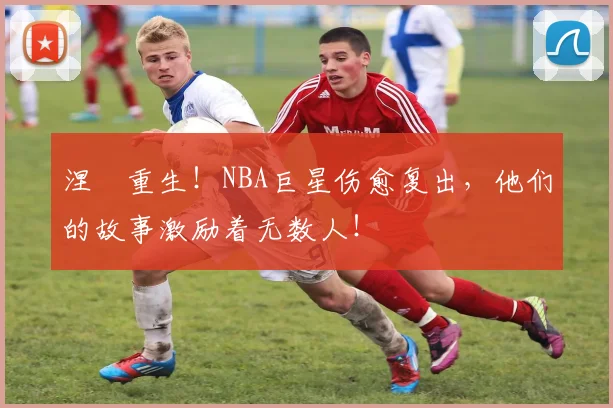涅槃重生！NBA巨星伤愈复出，他们的故事激励着无数人！