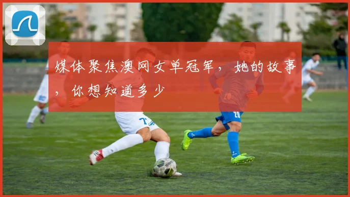 媒体聚焦澳网女单冠军，她的故事，你想知道多少