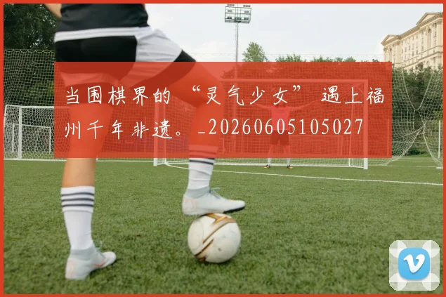 当围棋界的 “灵气少女” 遇上福州千年非遗。_20260605105027