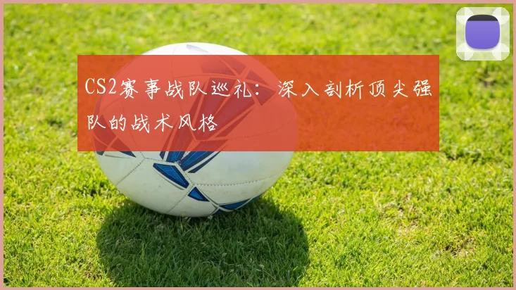 CS2赛事战队巡礼：深入剖析顶尖强队的战术风格