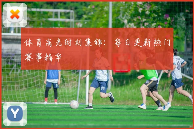 体育高光时刻集锦：每日更新热门赛事精华