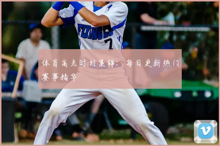 体育高光时刻集锦：每日更新热门赛事精华