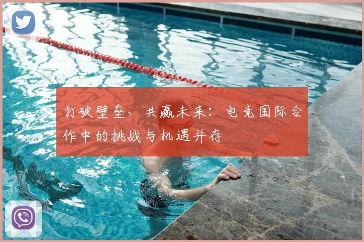 打破壁垒，共赢未来：电竞国际合作中的挑战与机遇并存