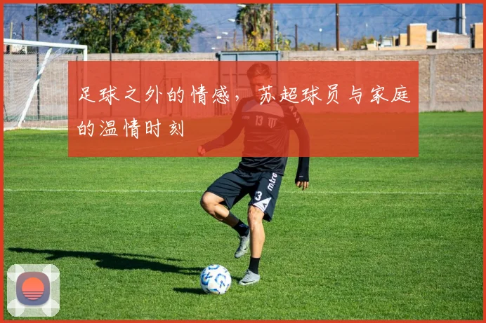 足球之外的情感，苏超球员与家庭的温情时刻