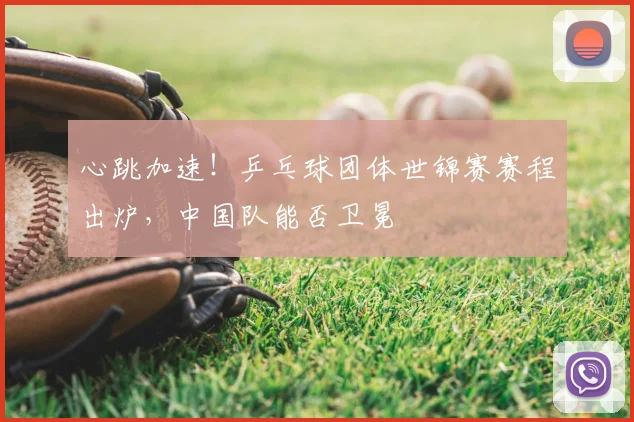心跳加速！乒乓球团体世锦赛赛程出炉，中国队能否卫冕