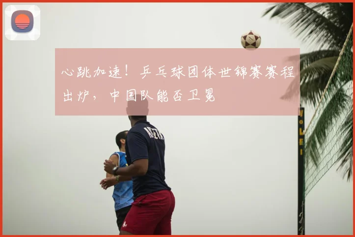 心跳加速！乒乓球团体世锦赛赛程出炉，中国队能否卫冕